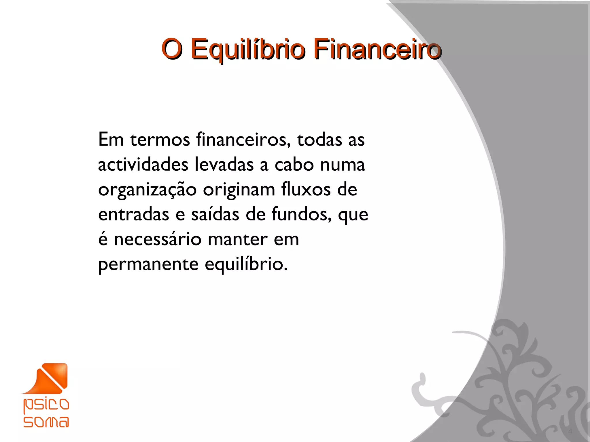 O Equilíbrio Financeiro


Em termos financeiros, todas as
actividades levadas a cabo numa
organização originam fluxos de
entradas e saídas de fundos, que
é necessário manter em
permanente equilíbrio.




                                   4
 