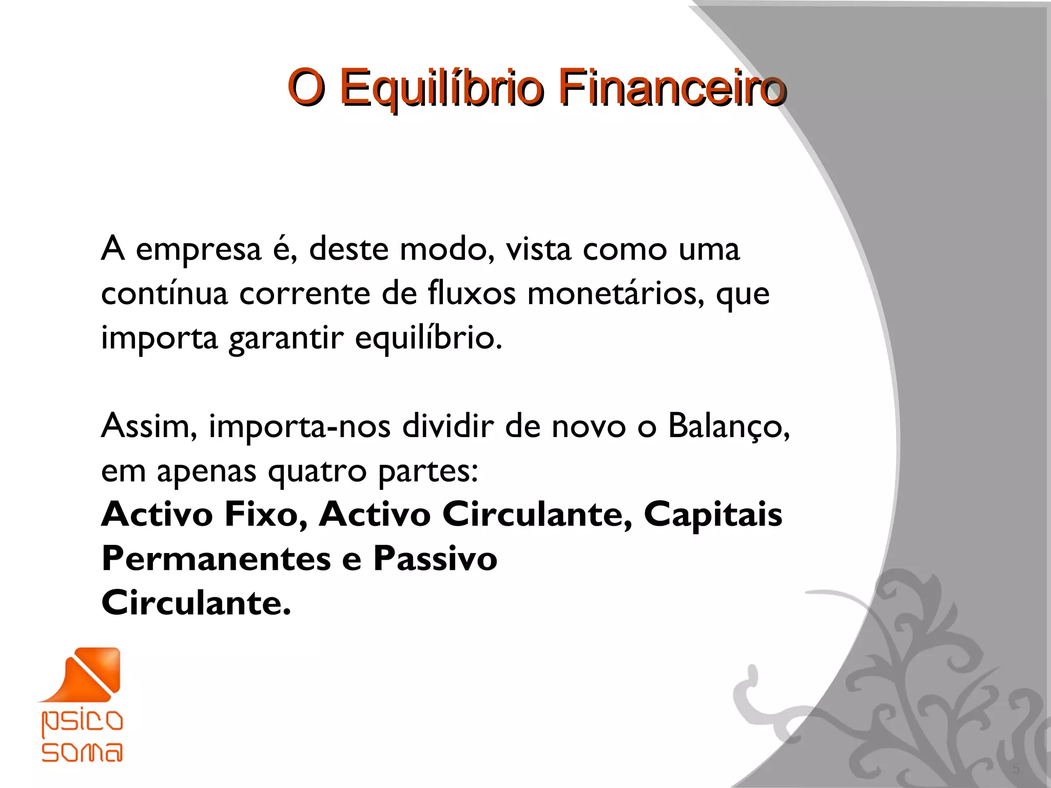 O Equilíbrio Financeiro


A empresa é, deste modo, vista como uma
contínua corrente de fluxos monetários, que
importa garantir equilíbrio.

Assim, importa-nos dividir de novo o Balanço,
em apenas quatro partes:
Activo Fixo, Activo Circulante, Capitais
Permanentes e Passivo
Circulante.



                                                5
 