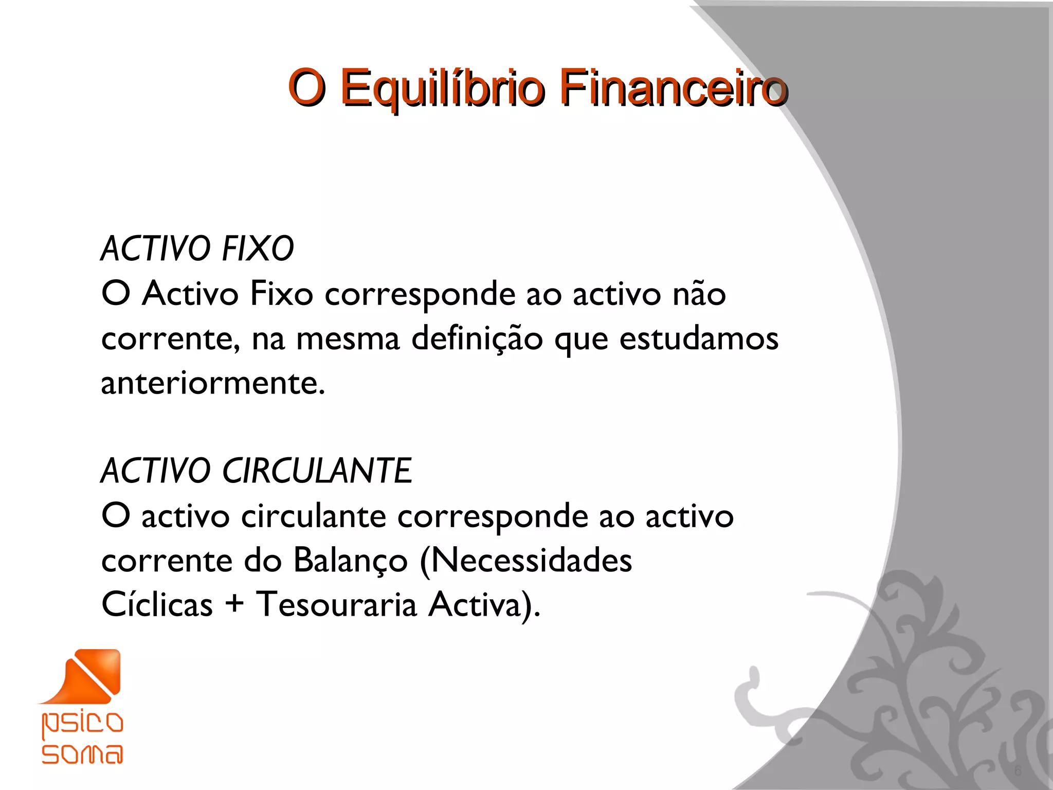 O Equilíbrio Financeiro


ACTIVO FIXO
O Activo Fixo corresponde ao activo não
corrente, na mesma definição que estudamos
anteriormente.

ACTIVO CIRCULANTE
O activo circulante corresponde ao activo
corrente do Balanço (Necessidades
Cíclicas + Tesouraria Activa).



                                             6
 