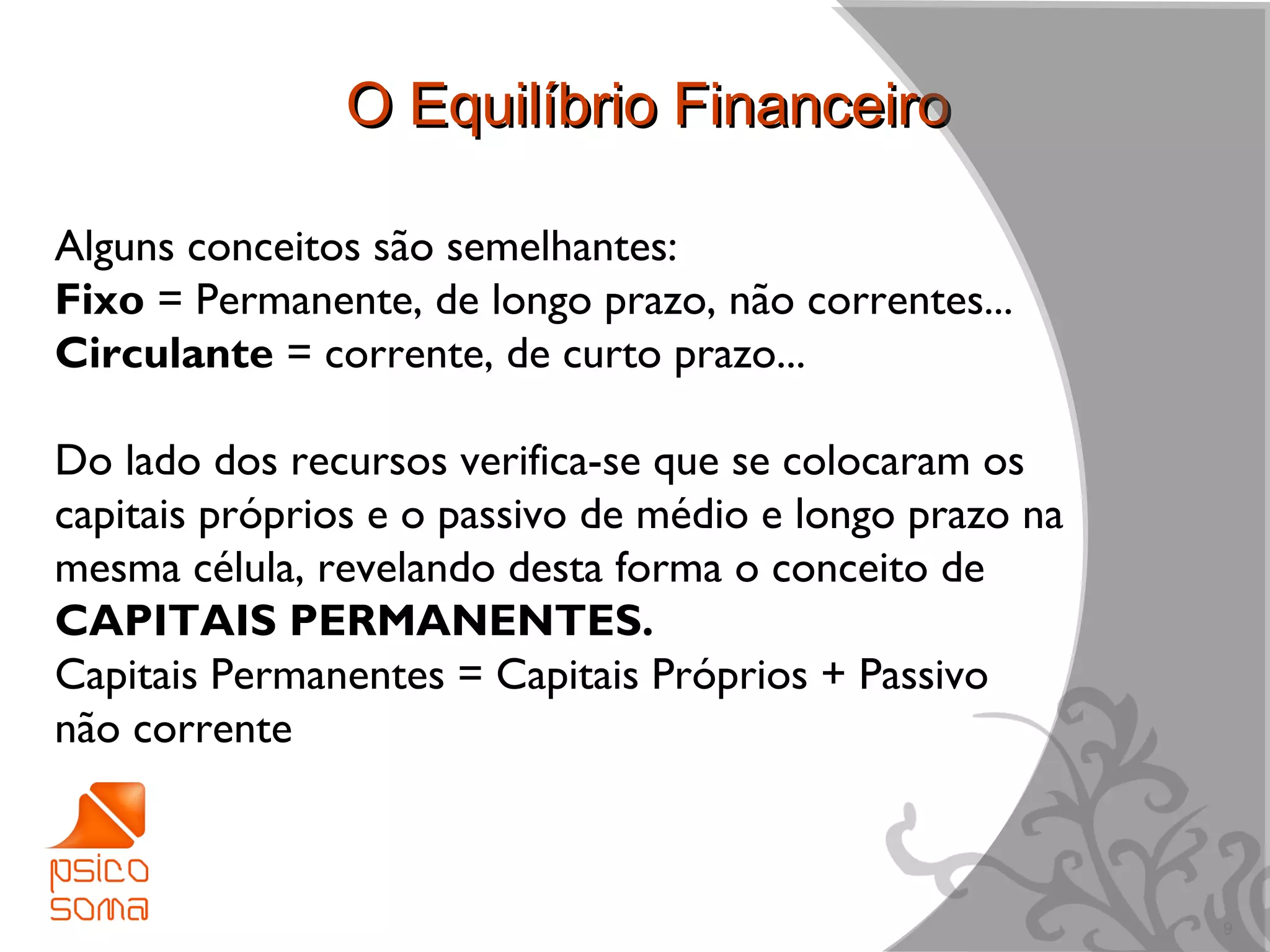 O Equilíbrio Financeiro

Alguns conceitos são semelhantes:
Fixo = Permanente, de longo prazo, não correntes...
Circulante = corrente, de curto prazo...

Do lado dos recursos verifica-se que se colocaram os
capitais próprios e o passivo de médio e longo prazo na
mesma célula, revelando desta forma o conceito de
CAPITAIS PERMANENTES.
Capitais Permanentes = Capitais Próprios + Passivo
não corrente



                                                          9
 