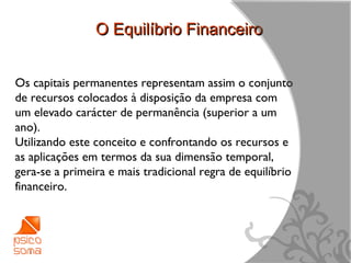 O Equilíbrio Financeiro


Os capitais permanentes representam assim o conjunto
de recursos colocados à disposição da empresa com
um elevado carácter de permanência (superior a um
ano).
Utilizando este conceito e confrontando os recursos e
as aplicações em termos da sua dimensão temporal,
gera-se a primeira e mais tradicional regra de equilíbrio
financeiro.




                                                            10
 