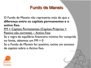 Fundo de Maneio

O Fundo de Maneio não representa mais do que a
diferença entre os capitais permanentes e o
activo fixo.
FM = Capitais Permanentes (Capitais Próprios +
Passivo não corrente) – Activo Fixo
Se a regra do equilíbrio financeiro mínimo for cumprida
no limite, obtemos um FM = 0
Se o Fundo de Maneio for positivo, existe um excesso
de capitais sobre o Activo fixo.




                                                          12
 