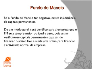 Fundo de Maneio

Se o Fundo de Maneio for negativo, existe insuficiência
de capitais permanentes.

De um modo geral, será benéfico para a empresa que o
FM seja sempre maior ou igual a zero, pois assim
verificam-se capitais permanentes capazes de
financiar o activo fixo e ainda uma sobra para financiar
a actividade normal da empresa.




                                                           13
 
