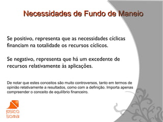 Necessidades de Fundo de Maneio


Se positivo, representa que as necessidades cíclicas
financiam na totalidade os recursos cíclicos.

Se negativo, representa que há um excedente de
recursos relativamente às aplicações.

De notar que estes conceitos são muito controversos, tanto em termos de
opinião relativamente a resultados, como com a definição. Importa apenas
compreender o conceito de equilíbrio financeiro.




                                                                           15
 