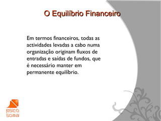 O Equilíbrio Financeiro


Em termos financeiros, todas as
actividades levadas a cabo numa
organização originam fluxos de
entradas e saídas de fundos, que
é necessário manter em
permanente equilíbrio.




                                   4
 