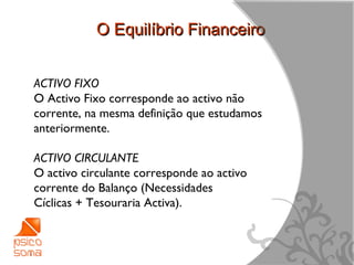 O Equilíbrio Financeiro


ACTIVO FIXO
O Activo Fixo corresponde ao activo não
corrente, na mesma definição que estudamos
anteriormente.

ACTIVO CIRCULANTE
O activo circulante corresponde ao activo
corrente do Balanço (Necessidades
Cíclicas + Tesouraria Activa).



                                             6
 
