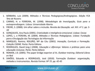 www.conclusao.pt
1. BÁRBARA, Luís (2009). Métodos e Técnicas Pedagógicas/Andragógicas. Edição FCA
Teto de Nuvens
2. CARMO, H. e FERREIRA, M. (1998). Metodologia da Investigação, Guia para a
autoaprendizagem. Lisboa: Universidade Aberta
3. FREIRE, S. (2008). Um olhar sobre a inclusão. Revista da Educação. vol. XVI. nº 1. pp. 5-
10
4. GONÇALVES, Ana Paula (2005). Criatividade e Inteligência emocional. Lisboa: Cecoa
5. LOPES, L. e PEREIRA, M. (2004). Métodos e Técnicas Pedagógicas. Lisboa: Fundação
para a Divulgação das Tecnologias da Informação
6. MARQUES, Ramiro; ROLDÃO, Mª do Céu (2001). Inovação, Currículo e Formação.
Coleção CIDINE. Porto: Porto Editora
7. RODRIGUES, David (org.) (2008). Educação e diferença: Valores e práticas para uma
educação inclusiva. Porto: Porto Editora
8. ROMAN, J.D. (2005). The paper bridge experien al Vs. Outdoor training. Editorial Libros
en Red
9. SIMÕES, Eduardo e RODRIGUES, José (2010). Formação Outdoor: organização,
métodos e instrumentos. Revista Formar. Nº 72. pp. 42-45
Isabel Grazina
 
