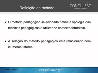 www.conclusao.pt
Definição de método
➢ O método pedagógico selecionado define a tipologia das
técnicas pedagógicas a utilizar no contexto formativo.
➢ A seleção do método pedagógico está relacionado com
inúmeros fatores.
Isabel Grazina
 