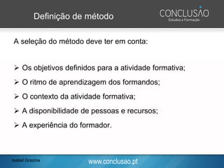 www.conclusao.pt
Definição de método
A seleção do método deve ter em conta:
➢ Os objetivos definidos para a atividade formativa;
➢ O ritmo de aprendizagem dos formandos;
➢ O contexto da atividade formativa;
➢ A disponibilidade de pessoas e recursos;
➢ A experiência do formador.
Isabel Grazina
 