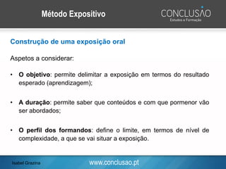 www.conclusao.pt
Método Expositivo
Construção de uma exposição oral
Aspetos a considerar:
• O objetivo: permite delimitar a exposição em termos do resultado
esperado (aprendizagem);
• A duração: permite saber que conteúdos e com que pormenor vão
ser abordados;
• O perfil dos formandos: define o limite, em termos de nível de
complexidade, a que se vai situar a exposição.
Isabel Grazina
 