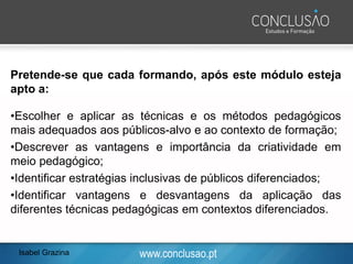 www.conclusao.pt
Pretende-se que cada formando, após este módulo esteja
apto a:
•Escolher e aplicar as técnicas e os métodos pedagógicos
mais adequados aos públicos-alvo e ao contexto de formação;
•Descrever as vantagens e importância da criatividade em
meio pedagógico;
•Identificar estratégias inclusivas de públicos diferenciados;
•Identificar vantagens e desvantagens da aplicação das
diferentes técnicas pedagógicas em contextos diferenciados.
Isabel Grazina
 
