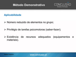 www.conclusao.pt
Método Demonstrativo
Aplicabilidade
➢ Número reduzido de elementos no grupo;
➢ Privilégio de tarefas psicomotoras (saber-fazer);
➢ Existência de recursos adequados (equipamentos e
materiais).
Isabel Grazina
 
