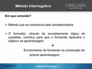 www.conclusao.pt
Método Interrogativo
Em que consiste?
➢ Método que se caracteriza pela autodescoberta.
➢ O formador, através do encadeamento lógico de
questões, contribui para que o formando descubra o
objetivo da aprendizagem.

Envolvimento do formando na construção da
própria aprendizagem.
Isabel Grazina
 