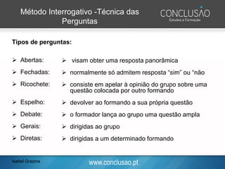 www.conclusao.pt
Método Interrogativo -Técnica das
Perguntas
Tipos de perguntas:
➢ Abertas:
➢ Fechadas:
➢ Ricochete:
➢ Espelho:
➢ Debate:
➢ Gerais:
➢ Diretas:
➢ visam obter uma resposta panorâmica
➢ normalmente só admitem resposta “sim” ou “não
➢ consiste em apelar à opinião do grupo sobre uma
questão colocada por outro formando
➢ devolver ao formando a sua própria questão
➢ o formador lança ao grupo uma questão ampla
➢ dirigidas ao grupo
➢ dirigidas a um determinado formando
Isabel Grazina
 