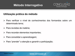 www.conclusao.pt
Método Interrogativo
Utilização prática do método
➢ Para verificar o nível de conhecimentos dos formandos sobre um
determinado tema;
➢ Para revisões de matéria;
➢ Para recordar elementos importantes;
➢ Para consolidar a aprendizagem;
➢ Para “prender” a atenção e garantir a participação;
Isabel Grazina
 