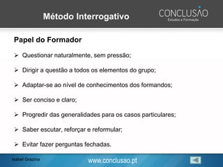 www.conclusao.pt
Método Interrogativo
Papel do Formador
➢ Questionar naturalmente, sem pressão;
➢ Dirigir a questão a todos os elementos do grupo;
➢ Adaptar-se ao nível de conhecimentos dos formandos;
➢ Ser conciso e claro;
➢ Progredir das generalidades para os casos particulares;
➢ Saber escutar, reforçar e reformular;
➢ Evitar fazer perguntas fechadas.
Isabel Grazina
 