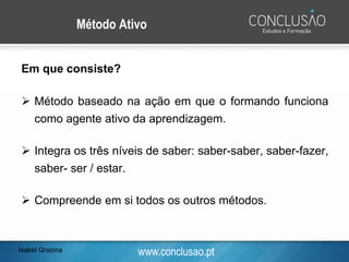 www.conclusao.pt
Método Ativo
Em que consiste?
➢ Método baseado na ação em que o formando funciona
como agente ativo da aprendizagem.
➢ Integra os três níveis de saber: saber-saber, saber-fazer,
saber- ser / estar.
➢ Compreende em si todos os outros métodos.
Isabel Grazina
 