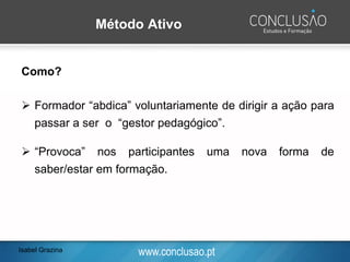 www.conclusao.pt
Método Ativo
Como?
➢ Formador “abdica” voluntariamente de dirigir a ação para
passar a ser o “gestor pedagógico”.
➢ “Provoca” nos participantes uma nova forma de
saber/estar em formação.
Isabel Grazina
 