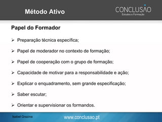 www.conclusao.pt
Método Ativo
Papel do Formador
➢ Preparação técnica específica;
➢ Papel de moderador no contexto de formação;
➢ Papel de cooperação com o grupo de formação;
➢ Capacidade de motivar para a responsabilidade e ação;
➢ Explicar o enquadramento, sem grande especificação;
➢ Saber escutar;
➢ Orientar e supervisionar os formandos.
Isabel Grazina
 