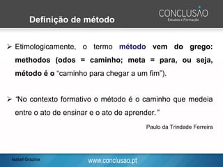 www.conclusao.pt
Definição de método
➢ Etimologicamente, o termo método vem do grego:
methodos (odos = caminho; meta = para, ou seja,
método é o “caminho para chegar a um fim”).
➢ “No contexto formativo o método é o caminho que medeia
entre o ato de ensinar e o ato de aprender.”
Paulo da Trindade Ferreira
Isabel Grazina
 