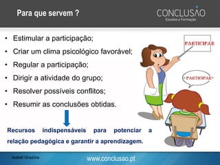 www.conclusao.pt
Para que servem ?
• Estimular a participação;
• Criar um clima psicológico favorável;
• Regular a participação;
• Dirigir a atividade do grupo;
• Resolver possíveis conflitos;
• Resumir as conclusões obtidas.
Recursos indispensáveis para potenciar a
relação pedagógica e garantir a aprendizagem.
Isabel Grazina
 