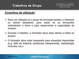 www.conclusao.pt
Trabalhos de Grupo
Conselhos de utilização
➢ Deve ser utilizada se o grupo de formação perdeu o interesse
ou estiver desatento, para saber se os formandos
entenderam o tema e para desenvolver a capacidade de
síntese;
➢ Durante o trabalho, o formador deve estar atento a todos os
grupos;
➢ O formador deve estar preparado para situações imprevistas
(e.g. falta de material, problemas interpessoais, metodologia
incorreta, etc.).
Isabel Grazina
 