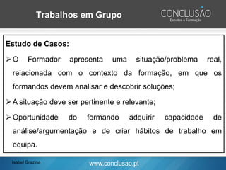www.conclusao.pt
Trabalhos em Grupo
Philips 6/6:
➢Grupo constituído por seis formandos que têm seis minutos
para solucionar um problema/tema, após os quais o porta-voz
anuncia as conclusões do grupo;
Estudo de Casos:
➢O Formador apresenta uma situação/problema real,
relacionada com o contexto da formação, em que os
formandos devem analisar e descobrir soluções;
➢A situação deve ser pertinente e relevante;
➢Oportunidade do formando adquirir capacidade de
análise/argumentação e de criar hábitos de trabalho em
equipa.
Isabel Grazina
 