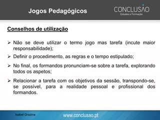 www.conclusao.pt
Jogos Pedagógicos
Conselhos de utilização
➢ Não se deve utilizar o termo jogo mas tarefa (incute maior
responsabilidade);
➢ Definir o procedimento, as regras e o tempo estipulado;
➢ No final, os formandos pronunciam-se sobre a tarefa, explorando
todos os aspetos;
➢ Relacionar a tarefa com os objetivos da sessão, transpondo-se,
se possível, para a realidade pessoal e profissional dos
formandos.
Isabel Grazina
 