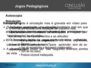 www.conclusao.pt
Jogos Pedagógicos
Role-playing
➢ O formador apresenta uma situação/problema real em que
os formandos devem assumir o papel das personagens –
“teatralização” da situação;
➢ O formando adquire a capacidade de livre expressão,
colocando-se na “pele do outro”;
➢ A situação deve poder ser “lida” segundo diversos pontos
de vista.
Autoscopia
➢ Semelhante à simulação mas é gravada em vídeo para
posterior visualização e comentário;
➢ Oportunidade do formando reflectir sobre a imagem que
transmite, os comportamentos e as atitudes:
• Comportamentos exagerados;
• Tiques;
• Uso de expressões e linguagem inadequadas;
• Tom de voz baixo;
• Postura corporal inadequada.
Simulação
➢ O formando simula uma situação de trabalho real,
relacionada com o contexto de formação;
➢ O formando testa os seus conhecimentos, refletindo
sobre o seu desempenho – “para aprender, tem de se
experimentar”;
Isabel Grazina
 