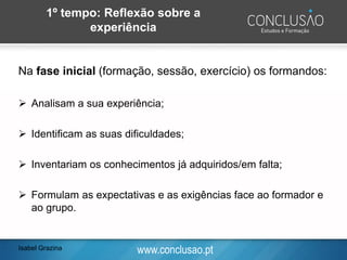www.conclusao.pt
1º tempo: Reflexão sobre a
experiência
Na fase inicial (formação, sessão, exercício) os formandos:
➢ Analisam a sua experiência;
➢ Identificam as suas dificuldades;
➢ Inventariam os conhecimentos já adquiridos/em falta;
➢ Formulam as expectativas e as exigências face ao formador e
ao grupo.
Isabel Grazina
 