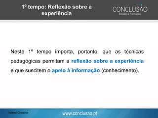 www.conclusao.pt
Neste 1º tempo importa, portanto, que as técnicas
pedagógicas permitam a reflexão sobre a experiência
e que suscitem o apelo à informação (conhecimento).
1º tempo: Reflexão sobre a
experiência
Isabel Grazina
 