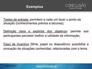www.conclusao.pt
Exemplos
Testes de entrada: permitem a cada um fazer o ponto da
situação (conhecimentos prévios e lacunas);
Definição clara e explícita dos objetivos: permite aos
participantes perceber melhor a utilidade da informação;
Caso de incentivo (filme, papel ou diapositivo): possibilita a
evocação de situações conhecidas, relacionadas com o tema.
Isabel Grazina
 