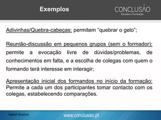 www.conclusao.pt
Exemplos
Adivinhas/Quebra-cabeças: permitem “quebrar o gelo”;
Reunião-discussão em pequenos grupos (sem o formador):
permite a evocação livre de dúvidas/problemas, de
conhecimentos em falta, e a escolha de colegas com quem o
formando terá interesse em interagir;
Apresentação inicial dos formandos no início da formação:
Permite a cada um dos participantes tomar contacto com os
colegas, estabelecendo comparações.
Isabel Grazina
 