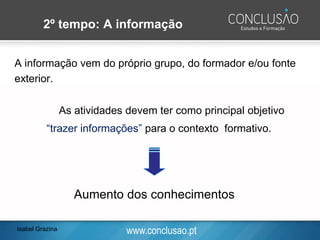 www.conclusao.pt
2º tempo: A informação
A informação vem do próprio grupo, do formador e/ou fonte
exterior.
As atividades devem ter como principal objetivo
“trazer informações” para o contexto formativo.
Aumento dos conhecimentos
Isabel Grazina
 