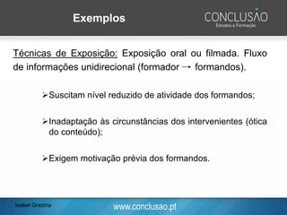 www.conclusao.pt
Exemplos
Técnicas de Exposição: Exposição oral ou filmada. Fluxo
de informações unidirecional (formador formandos).
➢Suscitam nível reduzido de atividade dos formandos;
➢Inadaptação às circunstâncias dos intervenientes (ótica
do conteúdo);
➢Exigem motivação prévia dos formandos.
Isabel Grazina
 