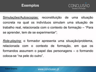 www.conclusao.pt
Exemplos
Simulações/Autoscopias: reconstituição de uma situação
concreta na qual os indivíduos simulam uma situação de
trabalho real, relacionada com o contexto de formação – “Para
se aprender, tem de se experimentar”;
Role-playing: o formador apresenta uma situação/problema,
relacionada com o contexto de formação, em que os
formandos assumem o papel das personagens – o formando
coloca-se “na pele do outro”.
Isabel Grazina
 