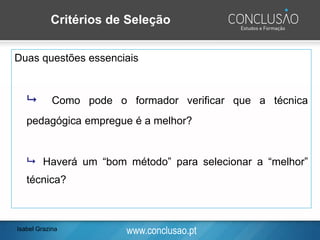 www.conclusao.pt
Critérios de Seleção
Duas questões essenciais
 Como pode o formador verificar que a técnica
pedagógica empregue é a melhor?
 Haverá um “bom método” para selecionar a “melhor”
técnica?
Isabel Grazina
 