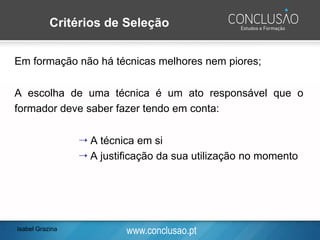 www.conclusao.pt
Em formação não há técnicas melhores nem piores;
A escolha de uma técnica é um ato responsável que o
formador deve saber fazer tendo em conta:
 A técnica em si
 A justificação da sua utilização no momento
Critérios de Seleção
Isabel Grazina
 