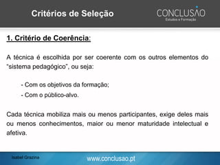 www.conclusao.pt
1. Critério de Coerência:
A técnica é escolhida por ser coerente com os outros elementos do
“sistema pedagógico”, ou seja:
- Com os objetivos da formação;
- Com o público-alvo.
Cada técnica mobiliza mais ou menos participantes, exige deles mais
ou menos conhecimentos, maior ou menor maturidade intelectual e
afetiva.
Critérios de Seleção
Isabel Grazina
 