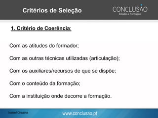 www.conclusao.pt
1. Critério de Coerência:
Com as atitudes do formador;
Com as outras técnicas utilizadas (articulação);
Com os auxiliares/recursos de que se dispõe;
Com o conteúdo da formação;
Com a instituição onde decorre a formação.
Critérios de Seleção
Isabel Grazina
 
