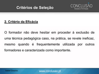 www.conclusao.pt
2. Critério da Eficácia
O formador não deve hesitar em proceder à exclusão de
uma técnica pedagógica caso, na prática, se revele ineficaz,
mesmo quando é frequentemente utilizada por outros
formadores e caracterizada como importante.
Critérios de Seleção
Isabel Grazina
 