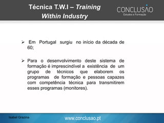 www.conclusao.pt
Técnica T.W.I – Training
Within Industry
➢ Em Portugal surgiu no início da década de
60;
➢ Para o desenvolvimento deste sistema de
formação é imprescindível a existência de um
grupo de técnicos que elaborem os
programas de formação e pessoas capazes
com competência técnica para transmitirem
esses programas (monitores).
Isabel Grazina
 
