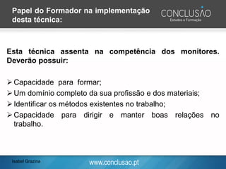 www.conclusao.pt
Esta técnica assenta na competência dos monitores.
Deverão possuir:
➢Capacidade para formar;
➢Um domínio completo da sua profissão e dos materiais;
➢Identificar os métodos existentes no trabalho;
➢Capacidade para dirigir e manter boas relações no
trabalho.
Papel do Formador na implementação
desta técnica:
Isabel Grazina
 