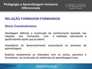 www.conclusao.pt
RELAÇÃO FORMADOR-FORMANDOS
Sócio Construtivismo
Abordagem defende a construção do conhecimento baseado nas
relações dos formandos com a realidade, valorizando e
aprofundando aquilo que já sabem;
Importância do desenvolvimento sociocultural no processo de
aprendizagem;
Explorar amplamente as interações com os outros, parceiros e
formadores, na construção de ambientes de aprendizagem ricos.
Isabel Grazina
Pedagogia e Aprendizagem Inclusiva
Diferenciada
 