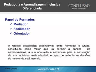 www.conclusao.pt
Papel do Formador:
✓ Mediador
✓ Facilitador
✓ Orientador
Isabel Grazina
Pedagogia e Aprendizagem Inclusiva
Diferenciada
A relação pedagógica desenvolvida entre Formador e Grupo,
constitui-se como motor que irá permitir a partilha de
conhecimentos, a sua aquisição e contribuirá para a construção
de um indivíduo mais adaptado e capaz de enfrentar os desafios
do meio onde está inserido.
 