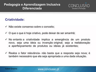 www.conclusao.pt
Criatividade:
Isabel Grazina
Pedagogia e Aprendizagem Inclusiva
Diferenciada
✓ Não existe consenso sobre o conceito;
✓ O que o que é hoje criativo, pode deixar de ser amanhã;
✓ No entanto a criatividade implica a emergência de um produto
novo, seja uma ideia ou invenção original, seja a reelaboração
e aperfeiçoamento de produtos ou ideias já existentes;
✓ Realce o fator relevância- não basta que a resposta seja nova; é
também necessário que ela seja apropriada a uma dada situação.
 