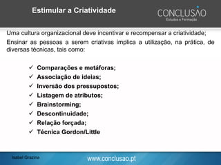 www.conclusao.ptIsabel Grazina
Estimular a Criatividade
Uma cultura organizacional deve incentivar e recompensar a criatividade;
Ensinar as pessoas a serem criativas implica a utilização, na prática, de
diversas técnicas, tais como:
✓ Comparações e metáforas;
✓ Associação de ideias;
✓ Inversão dos pressupostos;
✓ Listagem de atributos;
✓ Brainstorming;
✓ Descontinuidade;
✓ Relação forçada;
✓ Técnica Gordon/Little
 