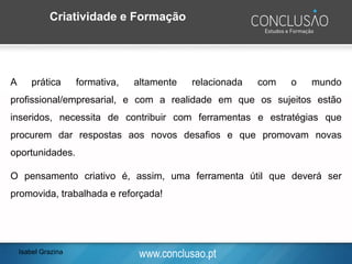 www.conclusao.ptIsabel Grazina
Criatividade e Formação
A prática formativa, altamente relacionada com o mundo
profissional/empresarial, e com a realidade em que os sujeitos estão
inseridos, necessita de contribuir com ferramentas e estratégias que
procurem dar respostas aos novos desafios e que promovam novas
oportunidades.
O pensamento criativo é, assim, uma ferramenta útil que deverá ser
promovida, trabalhada e reforçada!
 