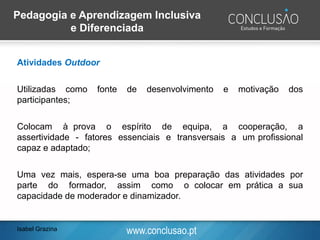 www.conclusao.ptIsabel Grazina
Pedagogia e Aprendizagem Inclusiva
e Diferenciada
Atividades Outdoor
Utilizadas como fonte de desenvolvimento e motivação dos
participantes;
Colocam à prova o espírito de equipa, a cooperação, a
assertividade - fatores essenciais e transversais a um profissional
capaz e adaptado;
Uma vez mais, espera-se uma boa preparação das atividades por
parte do formador, assim como o colocar em prática a sua
capacidade de moderador e dinamizador.
 