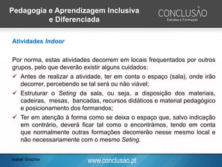 www.conclusao.ptIsabel Grazina
Pedagogia e Aprendizagem Inclusiva
e Diferenciada
Atividades Indoor
Por norma, estas atividades decorrem em locais frequentados por outros
grupos, pelo que deverão existir alguns cuidados:
✓ Antes de realizar a atividade, ter em conta o espaço (sala), onde irão
decorrer, percebendo se tal será ou não viável;
✓ Estruturar o Seting da sala, ou seja, a disposição dos materiais,
cadeiras, mesas, bancadas, recursos didáticos e material pedagógico
e posicionamento dos formandos;
✓ Ter em atenção à forma como se deixa o espaço que, salvo indicação
em contrário, deverá ficar tal como o encontrámos, tendo em conta
que normalmente outras formações decorrerão nesse mesmo local e
não necessariamente com o mesmo Seting.
 